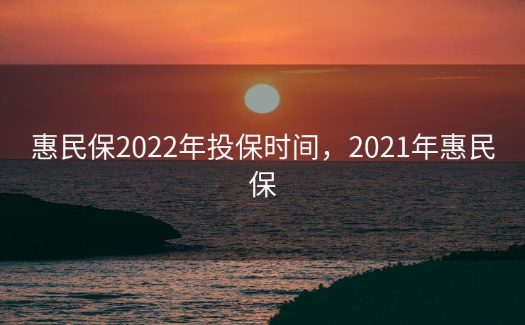 惠民保2022年投保时间,2021年惠民保 惠民保2022年投保时间,2021年惠民保