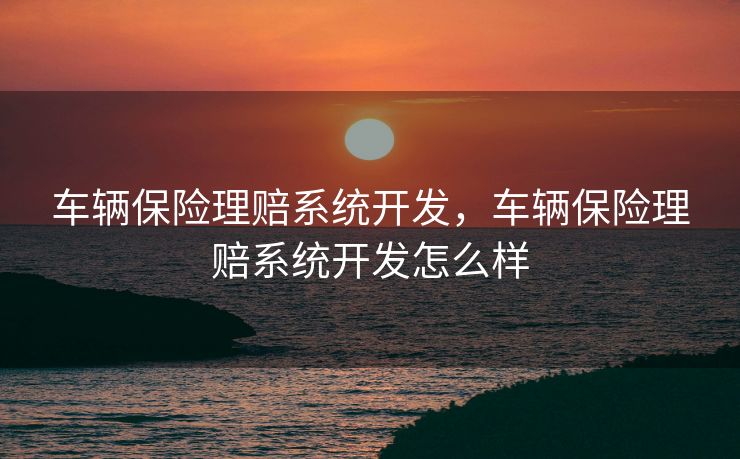 车辆保险理赔系统开发，车辆保险理赔系统开发怎么样
