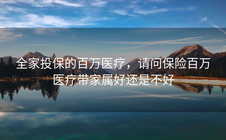 全家投保的百万医疗，请问保险百万医疗带家属好还是不好