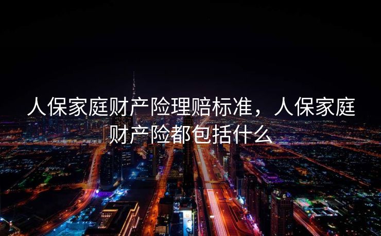 人保家庭财产险理赔标准，人保家庭财产险都包括什么