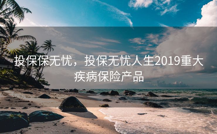投保保无忧，投保无忧人生2019重大疾病保险产品