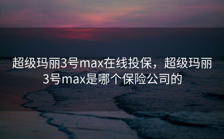 超级玛丽3号max在线投保，超级玛丽3号max是哪个保险公司的