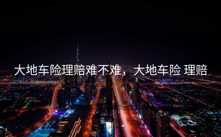 大地车险理赔难不难,大地车险 理赔 大地车险理赔难不难,大地车险 理赔