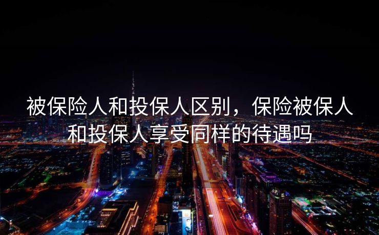 被保险人和投保人区别,保险被保人和投保人享受同样的待遇吗 被保险人和投保人区别,保险被保人和投保人享受同样的待遇吗