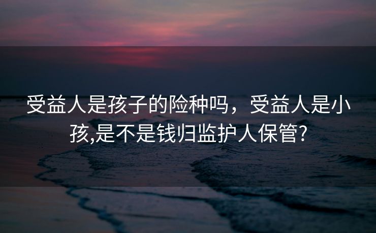 受益人是孩子的险种吗,受益人是小孩,是不是钱归监护人保管? 受益人是孩子的险种吗,受益人是小孩,是不是钱归监护人保管?