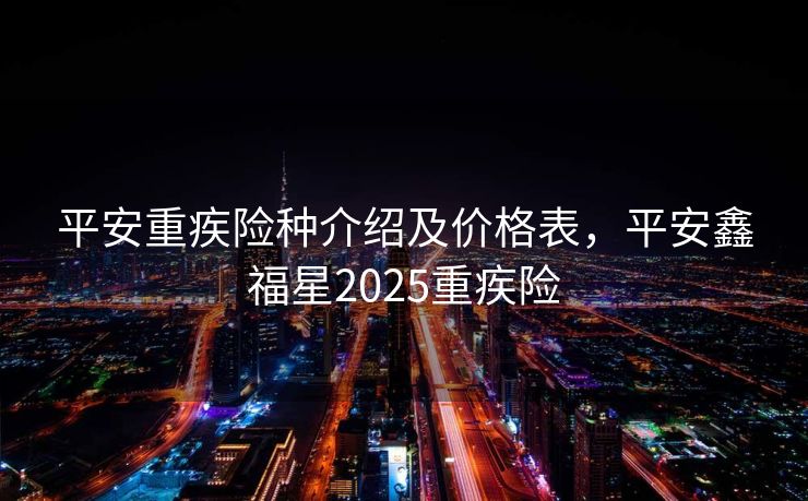 平安重疾险种介绍及价格表，平安鑫福星2025重疾险