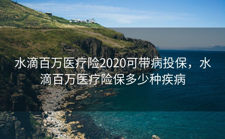 水滴百万医疗险2020可带病投保，水滴百万医疗险保多少种疾病