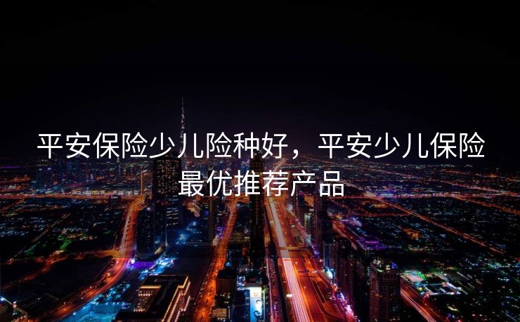 平安保险少儿险种好,平安少儿保险最优推荐产品 平安保险少儿险种好,平安少儿保险最优推荐产品