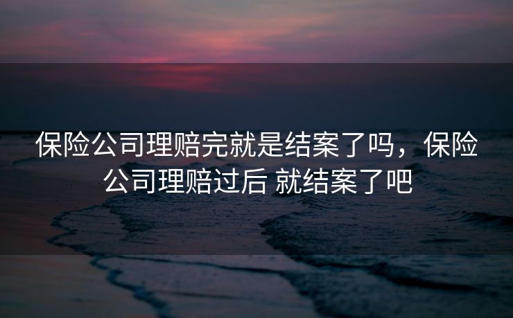 保险公司理赔完就是结案了吗，保险公司理赔过后 就结案了吧