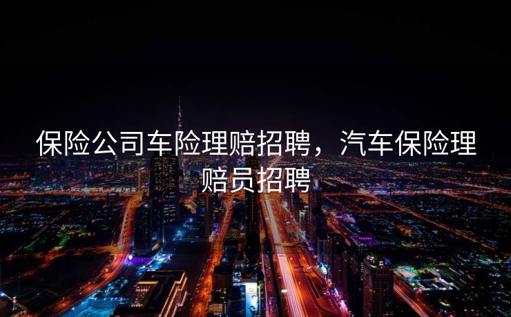 保险公司车险理赔招聘，汽车保险理赔员招聘