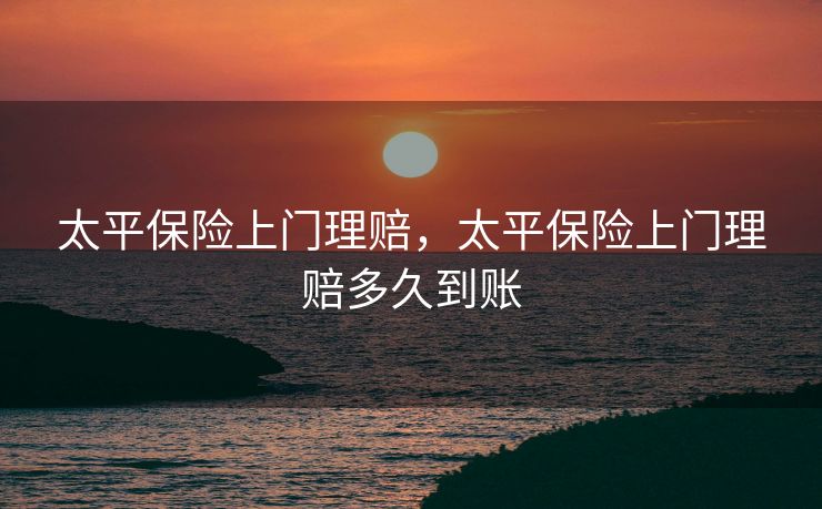 太平保险上门理赔，太平保险上门理赔多久到账