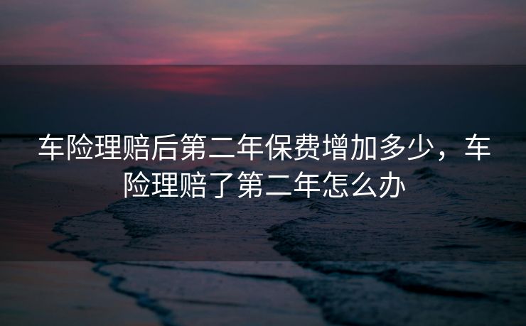 车险理赔后第二年保费增加多少，车险理赔了第二年怎么办
