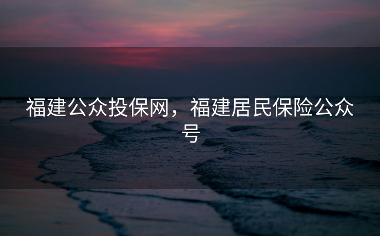 福建公众投保网,福建居民保险公众号 福建公众投保网,福建居民保险公众号