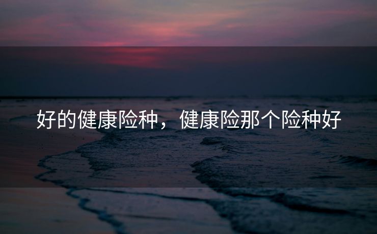 好的健康险种,健康险那个险种好 好的健康险种,健康险那个险种好
