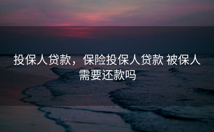 投保人贷款,保险投保人贷款 被保人需要还款吗 投保人贷款,保险投保人贷款 被保人需要还款吗
