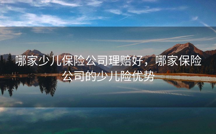 哪家少儿保险公司理赔好，哪家保险公司的少儿险优势