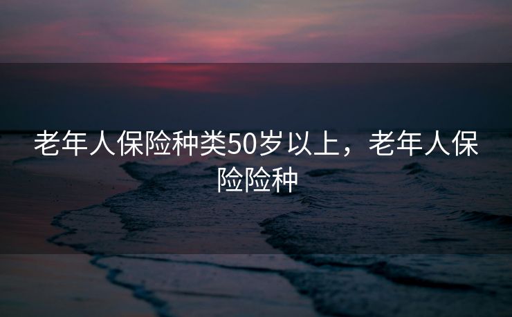 老年人保险种类50岁以上,老年人保险险种 老年人保险种类50岁以上,老年人保险险种