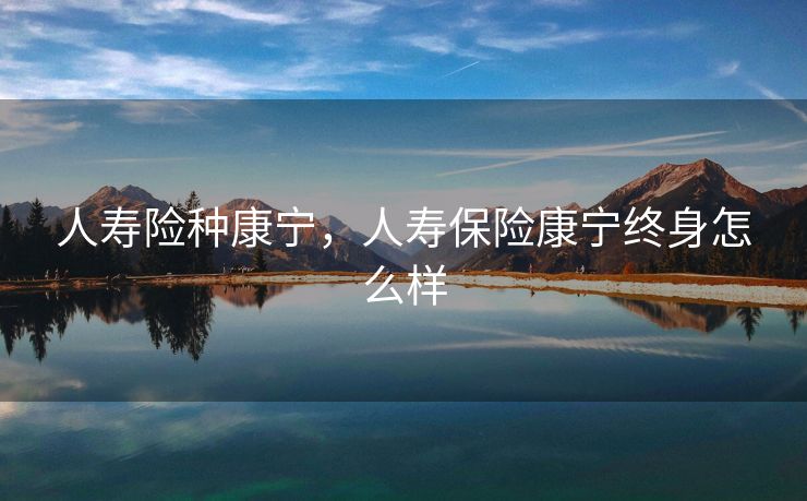 人寿险种康宁，人寿保险康宁终身怎么样