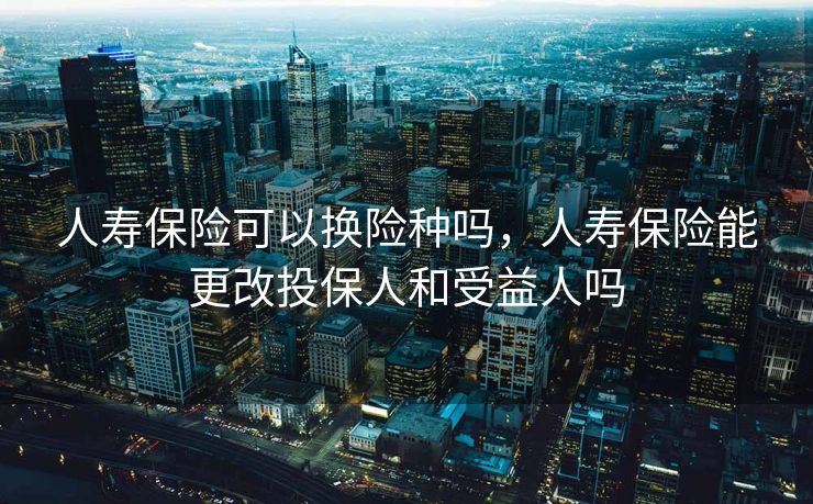 人寿保险可以换险种吗，人寿保险能更改投保人和受益人吗