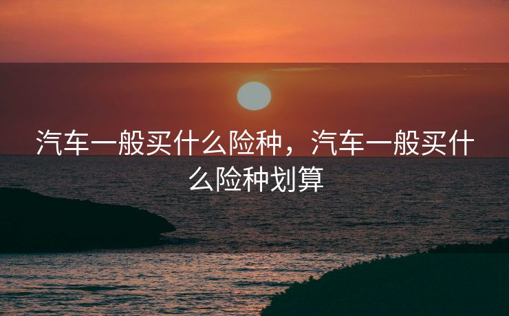 汽车一般买什么险种，汽车一般买什么险种划算