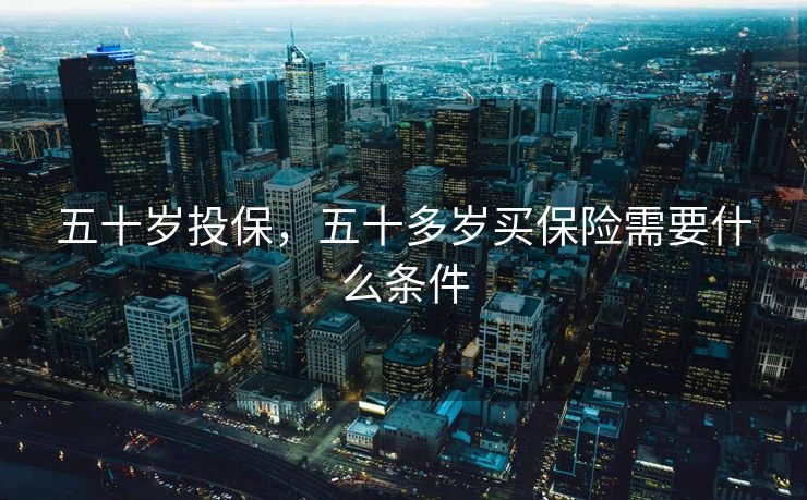 五十岁投保,五十多岁买保险需要什么条件 五十岁投保,五十多岁买保险需要什么条件