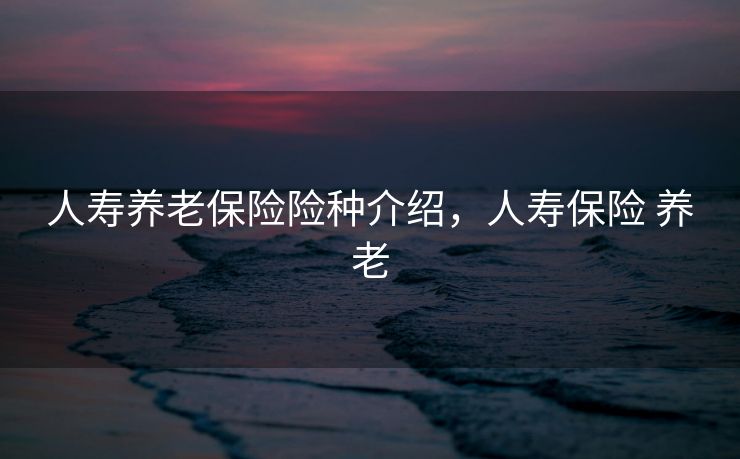 人寿养老保险险种介绍，人寿保险 养老