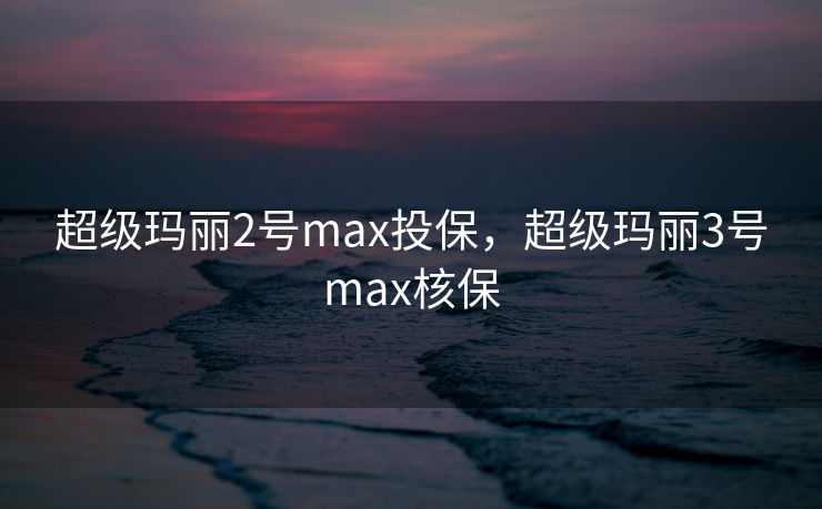超级玛丽2号max投保,超级玛丽3号max核保 超级玛丽2号max投保,超级玛丽3号max核保