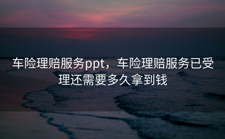 车险理赔服务ppt，车险理赔服务已受理还需要多久拿到钱