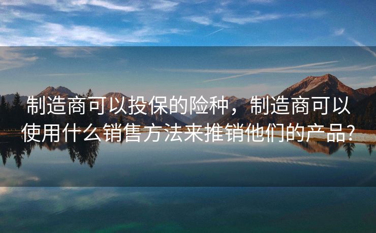 制造商可以投保的险种,制造商可以使用什么销售方法来推销他们的产品? 制造商可以投保的险种,制造商可以使用什么销售方法来推销他们的产品?