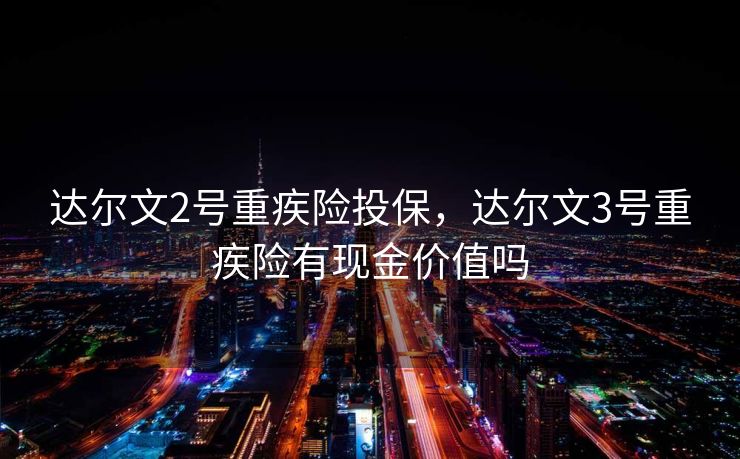 达尔文2号重疾险投保，达尔文3号重疾险有现金价值吗