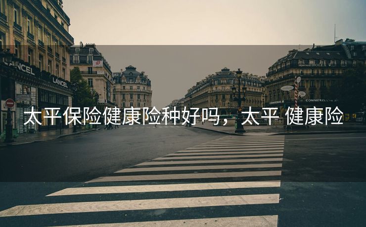 太平保险健康险种好吗,太平 健康险 太平保险健康险种好吗,太平 健康险