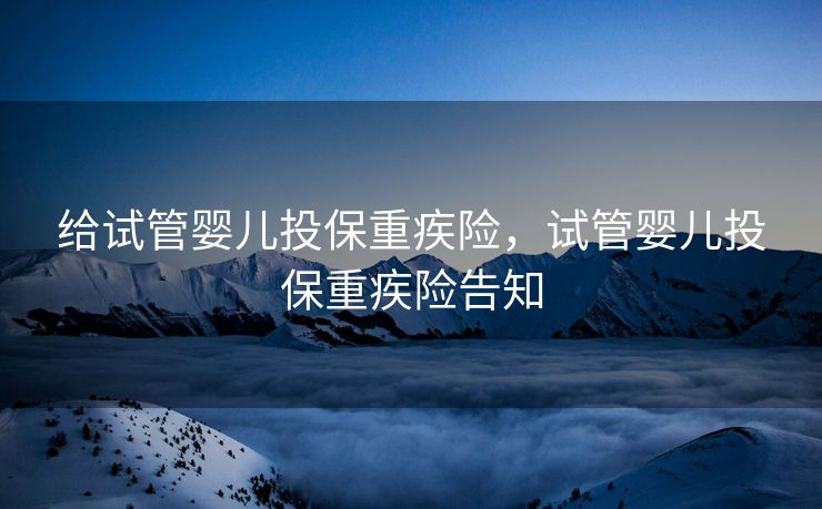 给试管婴儿投保重疾险，试管婴儿投保重疾险告知