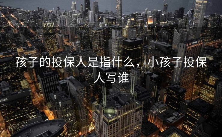 孩子的投保人是指什么,小孩子投保人写谁 孩子的投保人是指什么,小孩子投保人写谁