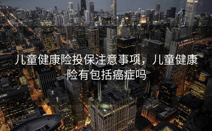 儿童健康险投保注意事项，儿童健康险有包括癌症吗