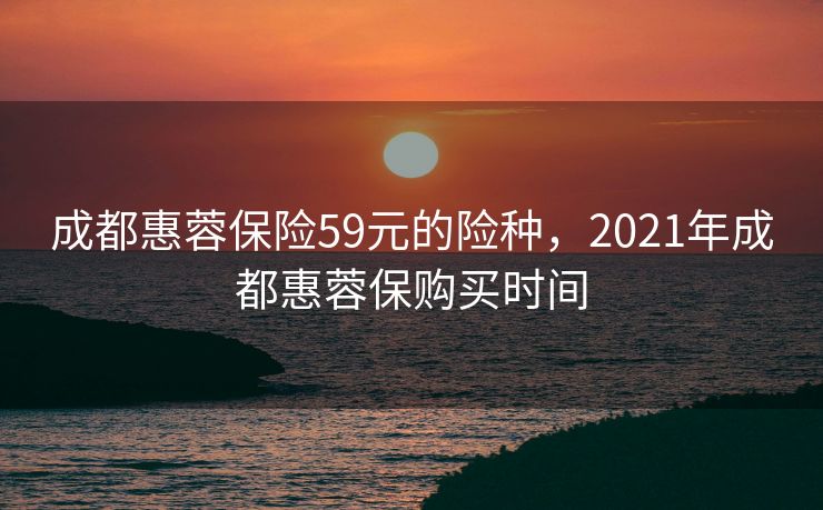 成都惠蓉保险59元的险种，2021年成都惠蓉保购买时间