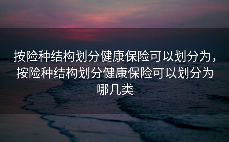 按险种结构划分健康保险可以划分为，按险种结构划分健康保险可以划分为哪几类