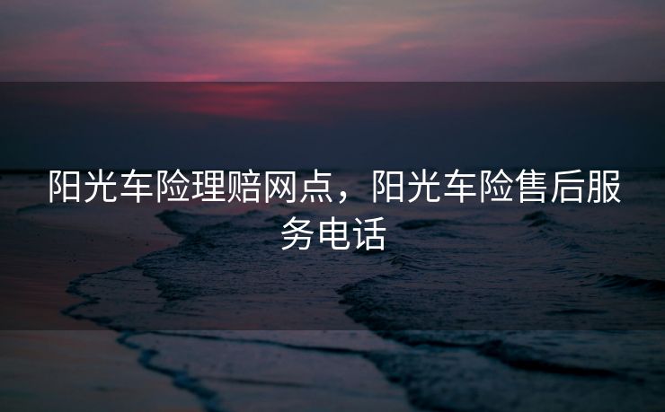 阳光车险理赔网点，阳光车险售后服务电话