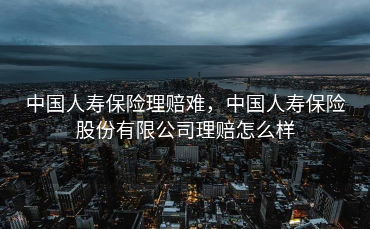 中国人寿保险理赔难,中国人寿保险股份有限公司理赔怎么样 中国人寿保险理赔难,中国人寿保险股份有限公司理赔怎么样