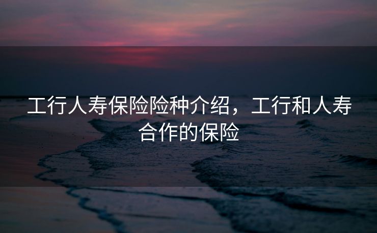 工行人寿保险险种介绍,工行和人寿合作的保险 工行人寿保险险种介绍,工行和人寿合作的保险