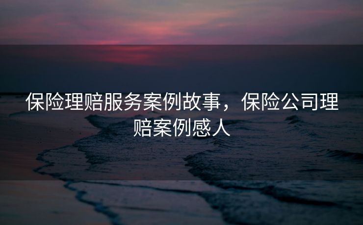 保险理赔服务案例故事，保险公司理赔案例感人