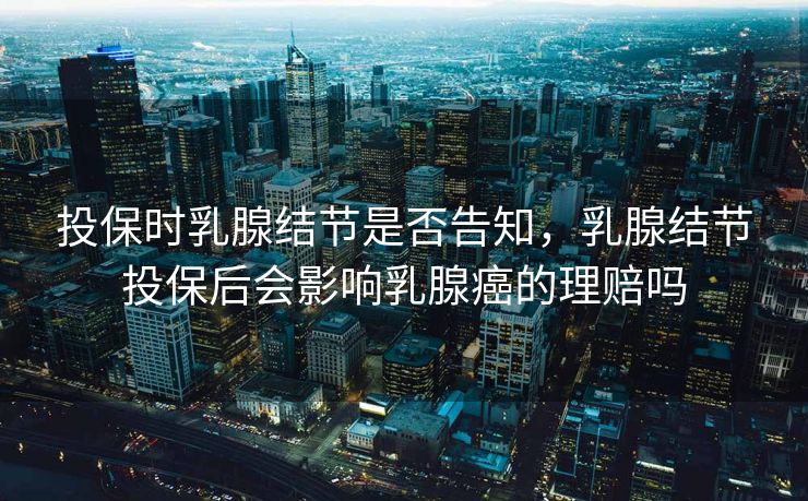 投保时乳腺结节是否告知,乳腺结节投保后会影响乳腺癌的理赔吗 投保时乳腺结节是否告知,乳腺结节投保后会影响乳腺癌的理赔吗