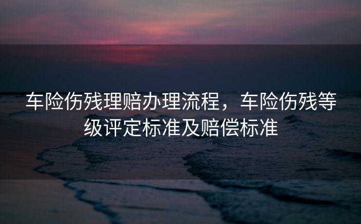 车险伤残理赔办理流程，车险伤残等级评定标准及赔偿标准