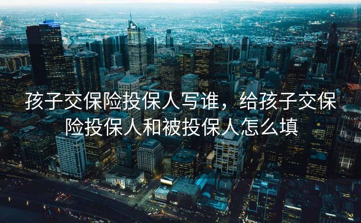 孩子交保险投保人写谁，给孩子交保险投保人和被投保人怎么填