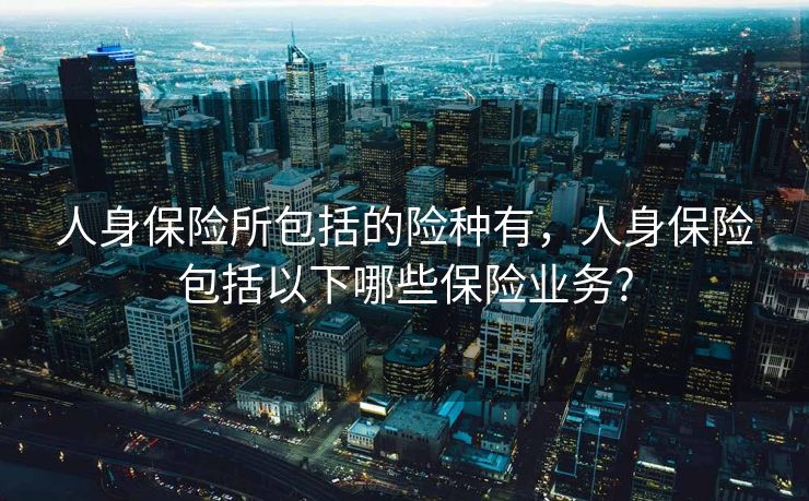 人身保险所包括的险种有，人身保险包括以下哪些保险业务?