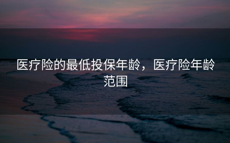 医疗险的最低投保年龄，医疗险年龄范围