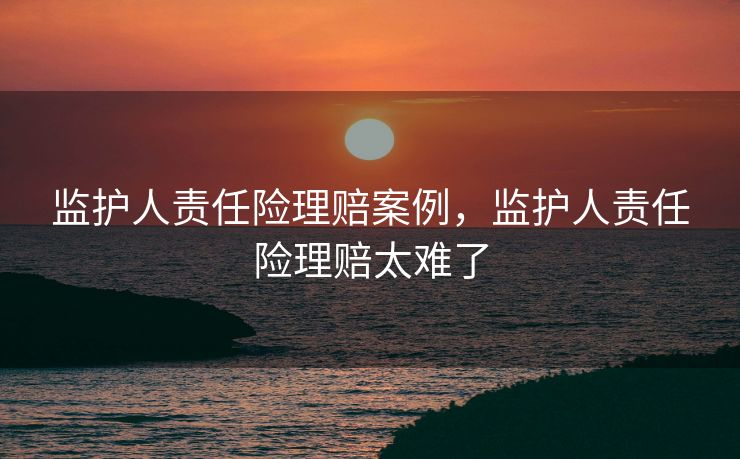 监护人责任险理赔案例，监护人责任险理赔太难了