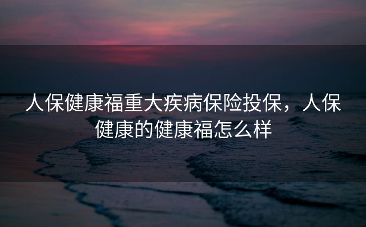 人保健康福重大疾病保险投保，人保健康的健康福怎么样
