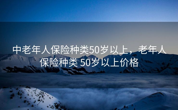 中老年人保险种类50岁以上，老年人保险种类 50岁以上价格