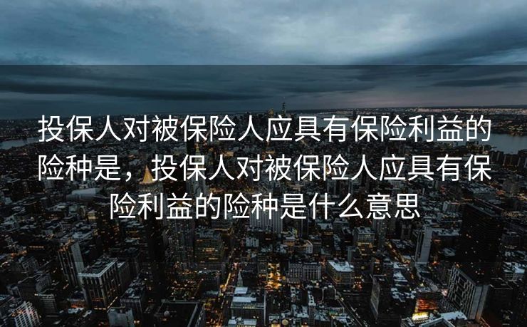 投保人对被保险人应具有保险利益的险种是，投保人对被保险人应具有保险利益的险种是什么意思