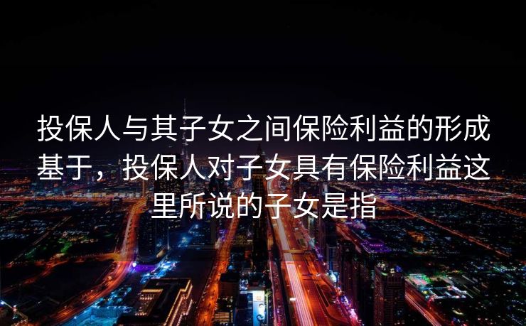投保人与其子女之间保险利益的形成基于，投保人对子女具有保险利益这里所说的子女是指
